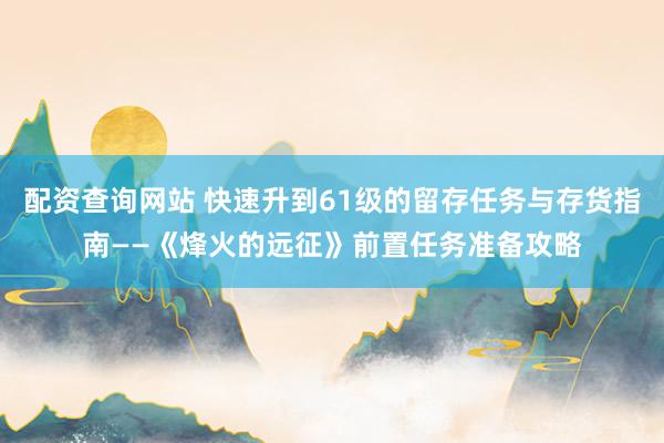 配资查询网站 快速升到61级的留存任务与存货指南——《烽火的远征》前置任务准备攻略