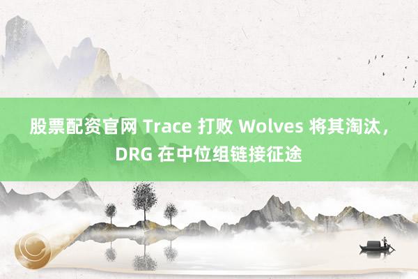 股票配资官网 Trace 打败 Wolves 将其淘汰,DRG 在中位组链接征途