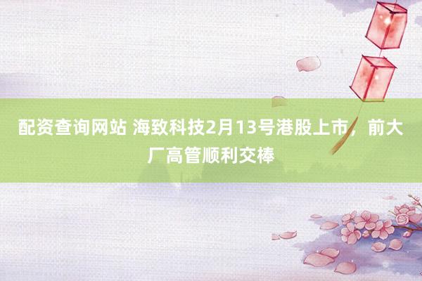 配资查询网站 海致科技2月13号港股上市，前大厂高管顺利交棒