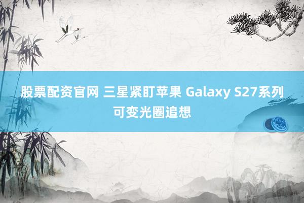 股票配资官网 三星紧盯苹果 Galaxy S27系列可变光圈追想