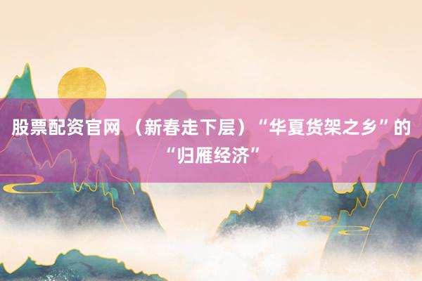 股票配资官网 （新春走下层）“华夏货架之乡”的“归雁经济”