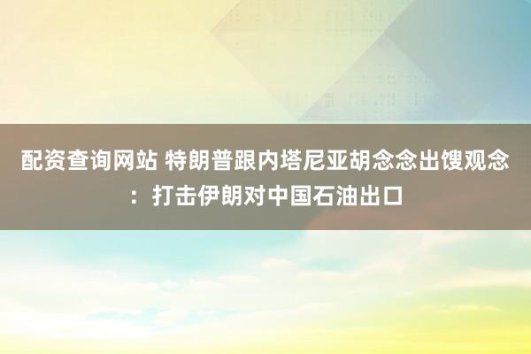 配资查询网站 特朗普跟内塔尼亚胡念念出馊观念：打击伊朗对中国石油出口