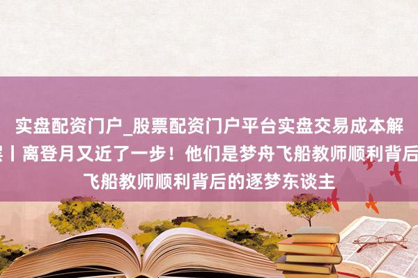 实盘配资门户_股票配资门户平台实盘交易成本解析 新春走下层丨离登月又近了一步！他们是梦舟飞船教师顺利背后的逐梦东谈主
