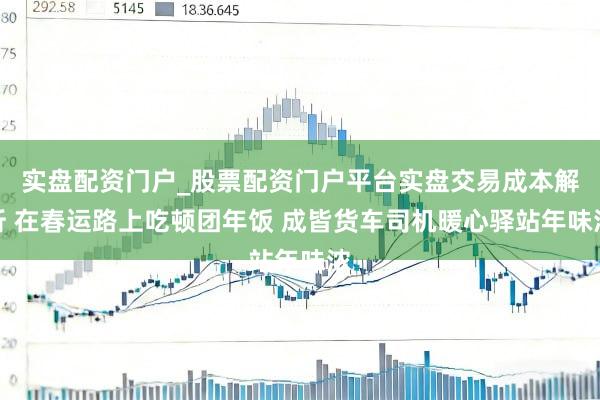 实盘配资门户_股票配资门户平台实盘交易成本解析 在春运路上吃顿团年饭 成皆货车司机暖心驿站年味浓