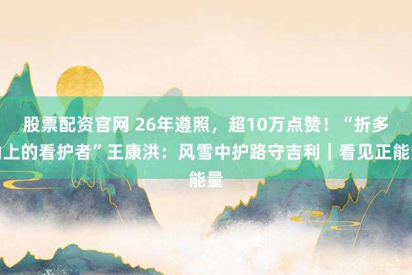 股票配资官网 26年遵照，超10万点赞！“折多山上的看护者”王康洪：风雪中护路守吉利｜看见正能量