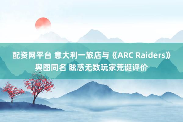 配资网平台 意大利一旅店与《ARC Raiders》舆图同名 眩惑无数玩家荒诞评价