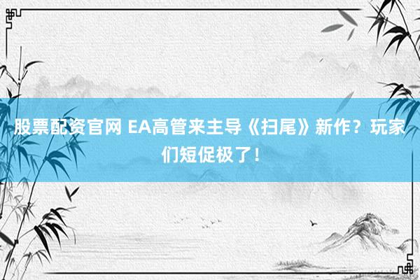 股票配资官网 EA高管来主导《扫尾》新作？玩家们短促极了！