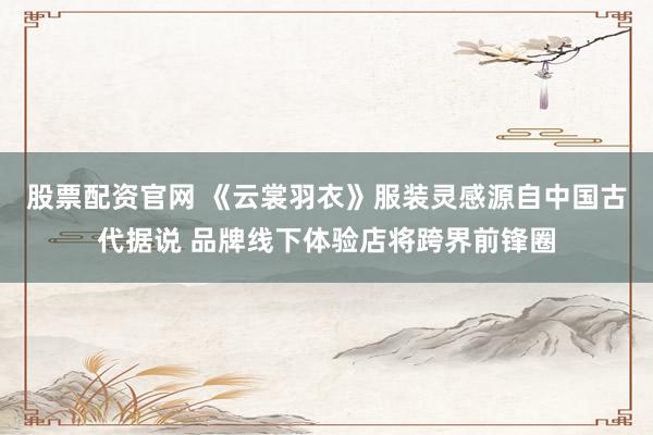 股票配资官网 《云裳羽衣》服装灵感源自中国古代据说 品牌线下体验店将跨界前锋圈