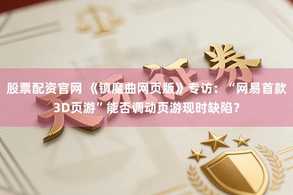 股票配资官网 《镇魔曲网页版》专访:“网易首款3D页游”能否调动页游现时缺陷?