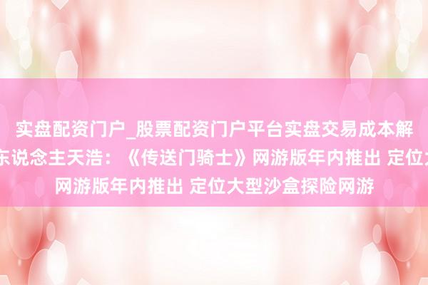 实盘配资门户_股票配资门户平台实盘交易成本解析 多益研发负责东说念主天浩:《传送门骑士》网游版年内推出 定位大型沙盒探险网游