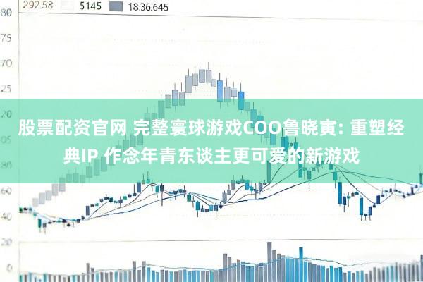 股票配资官网 完整寰球游戏COO鲁晓寅: 重塑经典IP 作念年青东谈主更可爱的新游戏