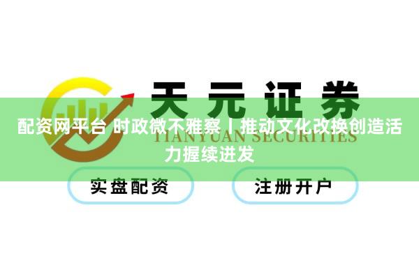 配资网平台 时政微不雅察丨推动文化改换创造活力握续迸发