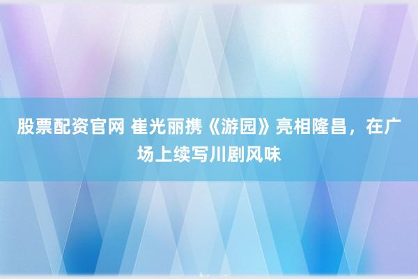 股票配资官网 崔光丽携《游园》亮相隆昌，在广场上续写川剧风味