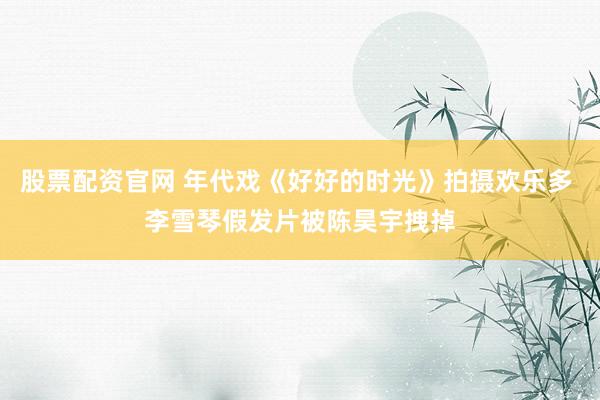 股票配资官网 年代戏《好好的时光》拍摄欢乐多 李雪琴假发片被陈昊宇拽掉