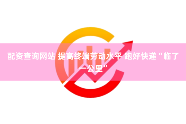 配资查询网站 提高终端劳动水平 跑好快递“临了一公里”