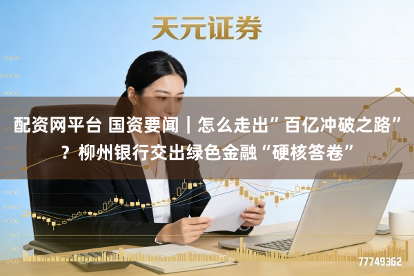 配资网平台 国资要闻｜怎么走出”百亿冲破之路”？柳州银行交出绿色金融“硬核答卷”