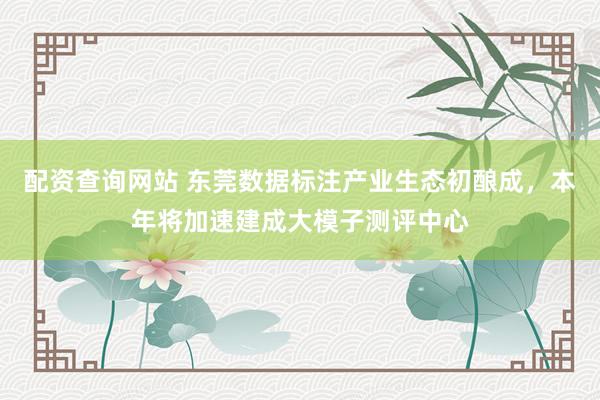 配资查询网站 东莞数据标注产业生态初酿成，本年将加速建成大模子测评中心