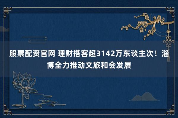 股票配资官网 理财搭客超3142万东谈主次！淄博全力推动文旅和会发展