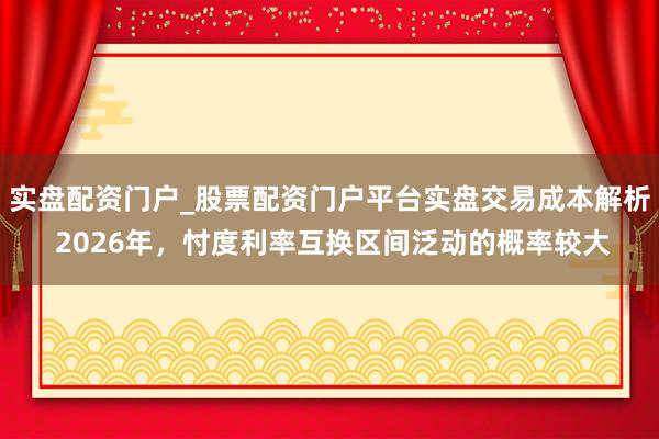 实盘配资门户_股票配资门户平台实盘交易成本解析 2026年,忖度利率互换区间泛动的概率较大