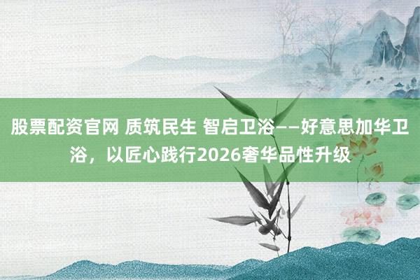 股票配资官网 质筑民生 智启卫浴——好意思加华卫浴，以匠心践行2026奢华品性升级