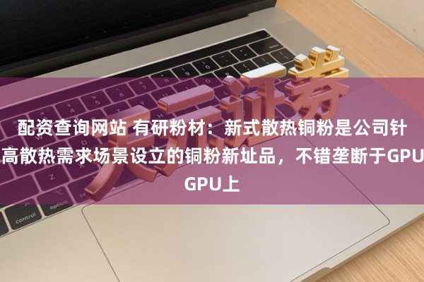 配资查询网站 有研粉材：新式散热铜粉是公司针对高散热需求场景设立的铜粉新址品，不错垄断于GPU上