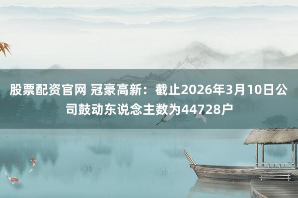 股票配资官网 冠豪高新：截止2026年3月10日公司鼓动东说念主数为44728户