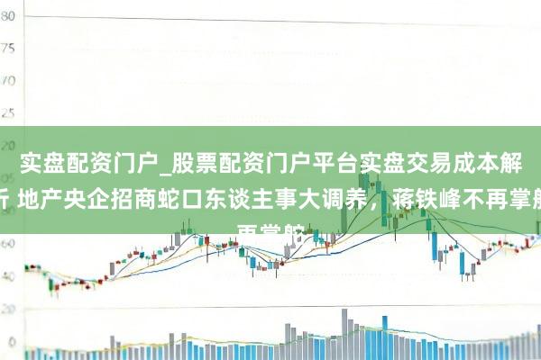 实盘配资门户_股票配资门户平台实盘交易成本解析 地产央企招商蛇口东谈主事大调养，蒋铁峰不再掌舵