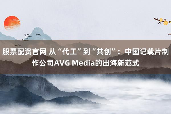 股票配资官网 从“代工”到“共创”：中国记载片制作公司AVG Media的出海新范式