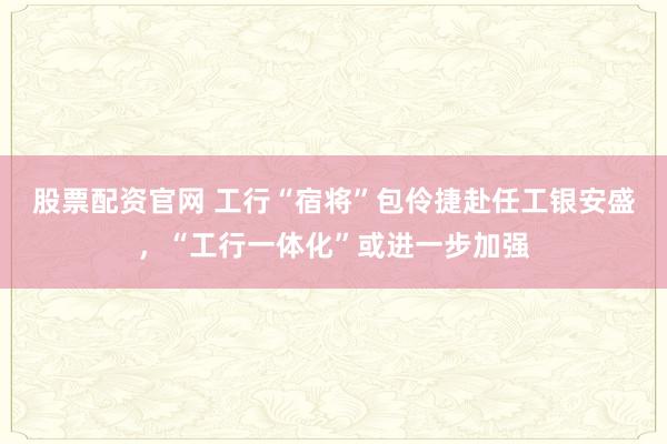 股票配资官网 工行“宿将”包伶捷赴任工银安盛，“工行一体化”或进一步加强