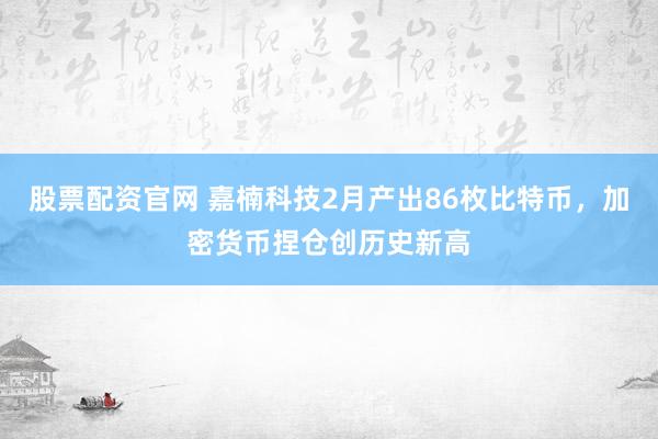 股票配资官网 嘉楠科技2月产出86枚比特币,加密货币捏仓创历史新高