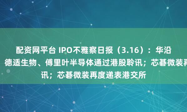 配资网平台 IPO不雅察日报（3.16）：华沿机器东说念主、德适生物、傅里叶半导体通过港股聆讯；芯碁微装再度递表港交所