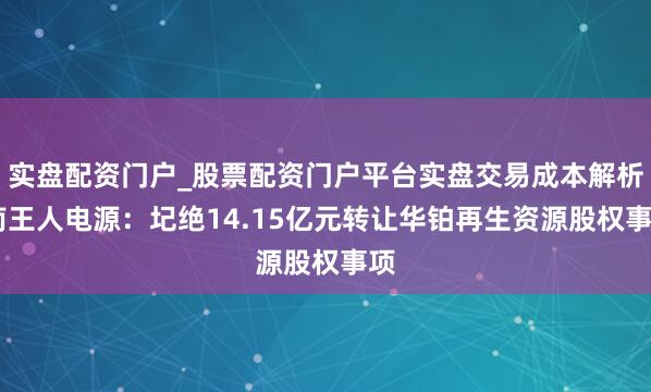 实盘配资门户_股票配资门户平台实盘交易成本解析 南王人电源：圮绝14.15亿元转让华铂再生资源股权事项