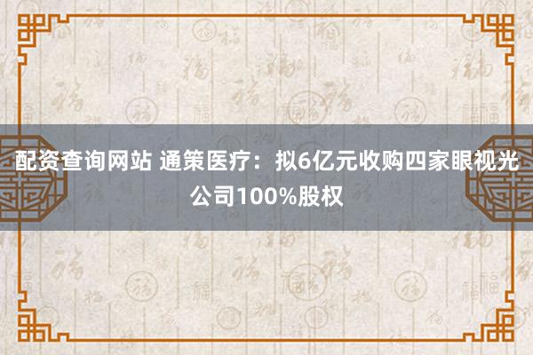 配资查询网站 通策医疗：拟6亿元收购四家眼视光公司100%股权
