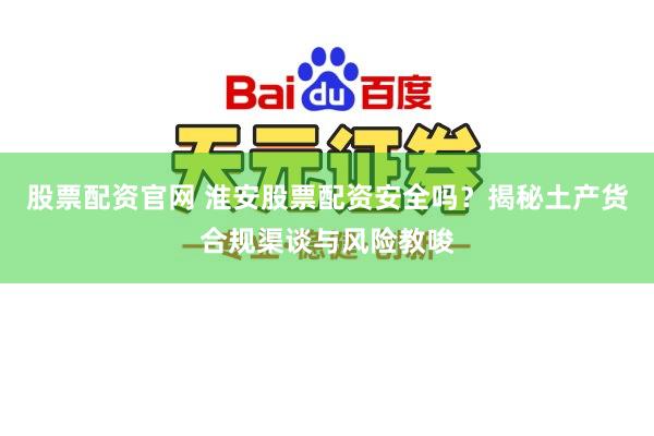 股票配资官网 淮安股票配资安全吗？揭秘土产货合规渠谈与风险教唆