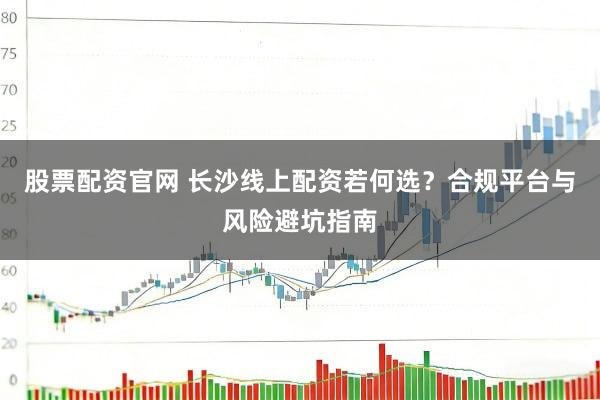 股票配资官网 长沙线上配资若何选？合规平台与风险避坑指南