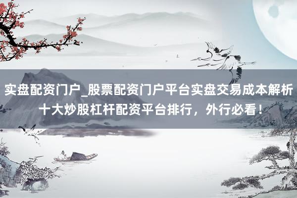 实盘配资门户_股票配资门户平台实盘交易成本解析 十大炒股杠杆配资平台排行，外行必看！