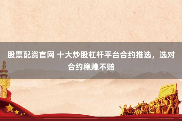 股票配资官网 十大炒股杠杆平台合约推选，选对合约稳赚不赔